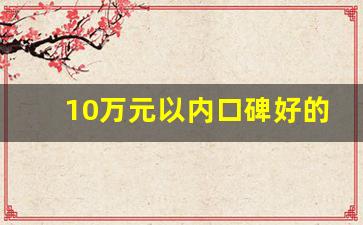 10万元以内口碑好的车,十万左右最佳国产车