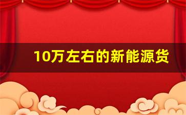 10万左右的新能源货车,落地10万以内新能源车