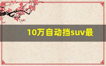 10万自动挡suv最好的车,长安汽车2024新款