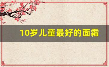 10岁儿童最好的面霜有哪些,儿童擦脸油的10大品牌