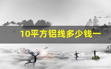 10平方铝线多少钱一卷,铝多少钱一斤