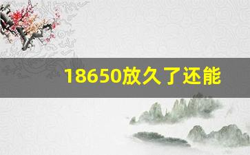 18650放久了还能用吗,18650一般放几年就坏了