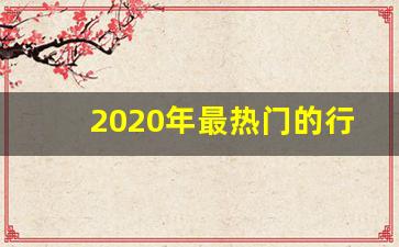 2020年最热门的行业有哪些,2020年做啥行业最挣钱