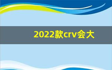 2022款crv会大变动吗,crv19款换个大屏多少钱