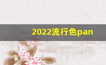 2022流行色pantone,潘通流行色历年