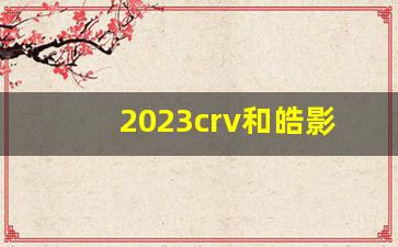 2023crv和皓影哪个值得入手