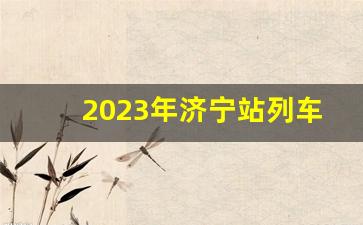 2023年济宁站列车时刻,济宁列车时刻表最新