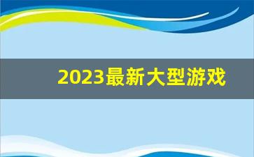 2023最新大型游戏,2023电脑网游排行榜