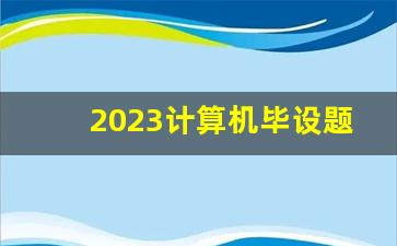 2023计算机毕设题目新颖,毕业设计去哪个网站找