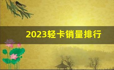 2023轻卡销量排行榜,轻卡排行榜前十名