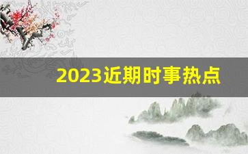 2023近期时事热点素材,新闻概述+时事点评2023