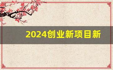 2024创业新项目新商机,万元创业小项目推荐