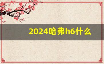 2024哈弗h6什么时候上市,哈弗H624款上市时间