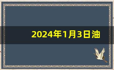 2024年1月3日油价热,2024油价上涨