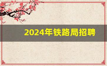 2024年铁路局招聘大概招聘时间,2024铁路子女内招