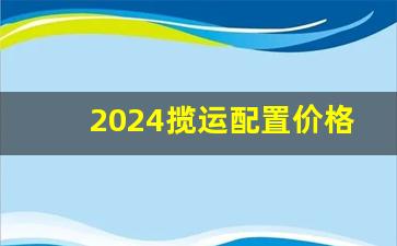 2024揽运配置价格,2024款揽运什么时候上市