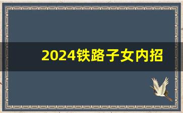 2024铁路子女内招,2024年铁路局招聘大概招聘时间