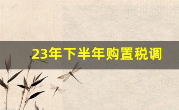 23年下半年购置税调整,2023购置税怎么算