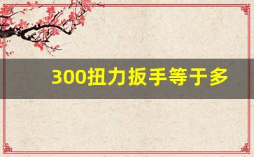 300扭力扳手等于多少斤,人手拧螺丝多大牛米