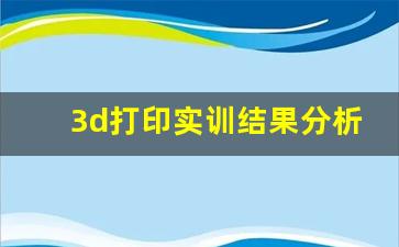 3d打印实训结果分析,3d打印实训报告内容及过程