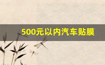 500元以内汽车贴膜哪个好,500块钱的车膜能用么