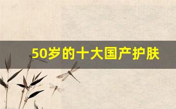 50岁的十大国产护肤品,50岁抗衰老适合的护肤品