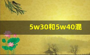 5w30和5w40混加了怎么办,机油30和40混合加会怎么样