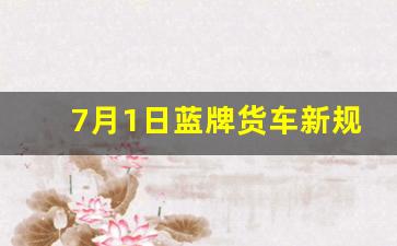 7月1日蓝牌货车新规,2023年蓝牌继续18吨