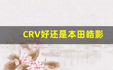 CRV好还是本田皓影好,东风本田crv优惠幅度