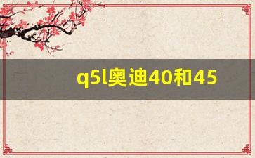 q5l奥迪40和45款哪个好,2024奥迪q5l大换代