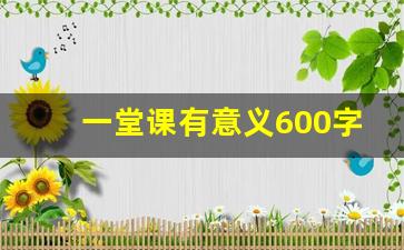 一堂课有意义600字优秀作文,生活给我上的一堂课500字