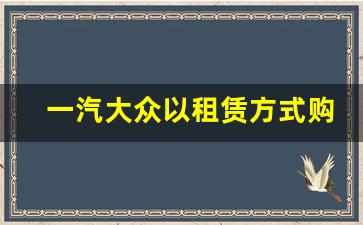 一汽大众以租赁方式购买,一汽租赁贷款买车注意事项