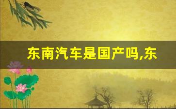 东南汽车是国产吗,东南汽车dx3是国产还是合资