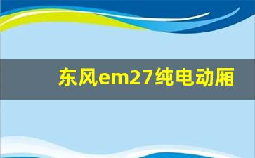 东风em27纯电动厢式运输车,东风货车全部车型