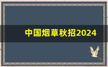 中国烟草秋招2024报名入口,2024烟草考试时间