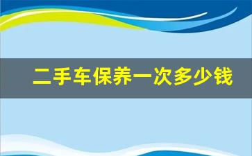 二手车保养一次多少钱,二手车做保养主要做一些什么