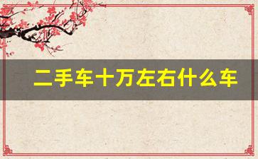 二手车十万左右什么车比较好,10万左右二手车买什么好