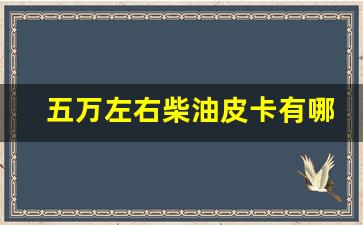 五万左右柴油皮卡有哪些,5到8万的柴油皮卡