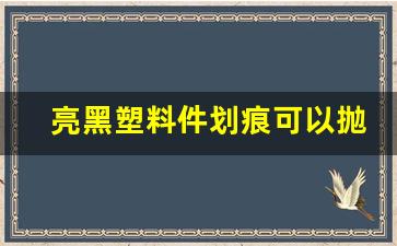 亮黑塑料件划痕可以抛光吗,黑色塑料划痕处理妙招