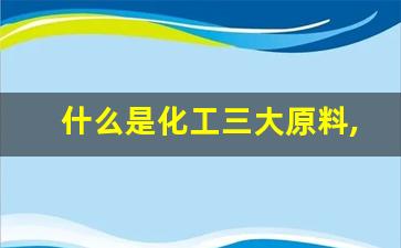 什么是化工三大原料,化工市场