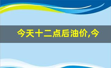 今天十二点后油价,今天晚上12点汽油降价吗