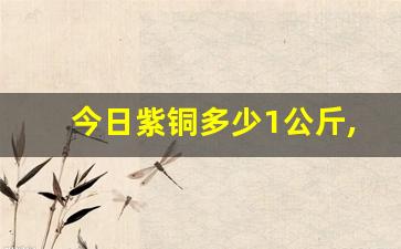 今日紫铜多少1公斤,废旧紫铜回收价格表