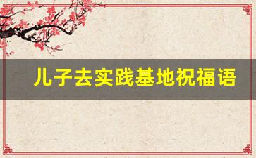 儿子去实践基地祝福语,孩子出去实践家长寄语