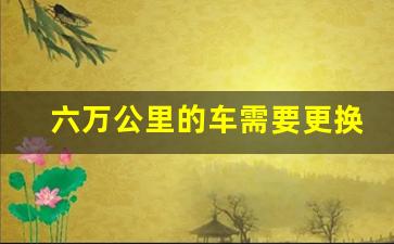 六万公里的车需要更换什么,10万公里的车怎么保养