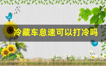 冷藏车怠速可以打冷吗,冷藏车原地打冷伤车吗