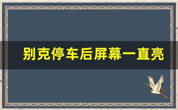 别克停车后屏幕一直亮,别克熄火后中控还亮