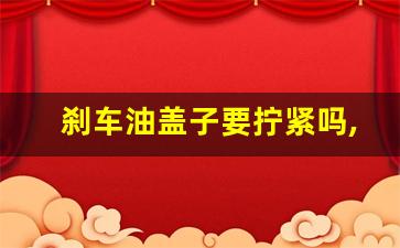 刹车油盖子要拧紧吗,汽车刹车油盖子盖不紧怎么办