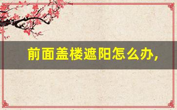 前面盖楼遮阳怎么办,小区前面盖楼挡住采光有关规定