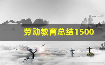 劳动教育总结1500字大学生,劳动心得1500字左右大学