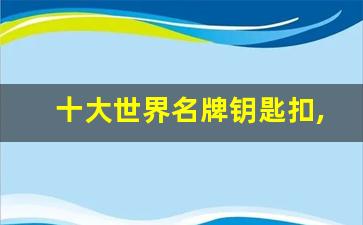 十大世界名牌钥匙扣,钥匙扣什么牌子的最耐用